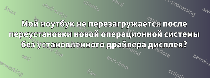 Мой ноутбук не перезагружается после переустановки новой операционной системы без установленного драйвера дисплея?