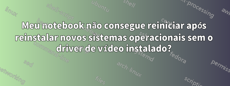 Meu notebook não consegue reiniciar após reinstalar novos sistemas operacionais sem o driver de vídeo instalado?