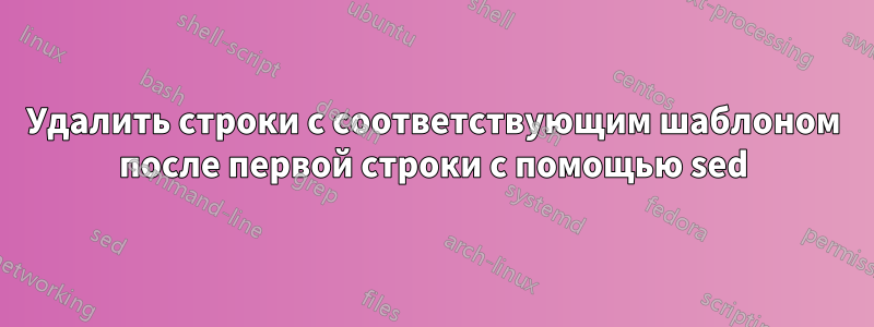 Удалить строки с соответствующим шаблоном после первой строки с помощью sed