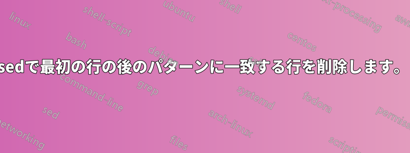 sedで最初の行の後のパターンに一致する行を削除します。