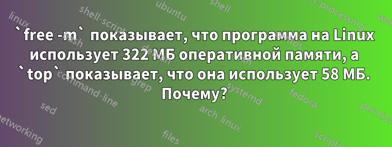 `free -m` показывает, что программа на Linux использует 322 МБ оперативной памяти, а `top` показывает, что она использует 58 МБ. Почему?