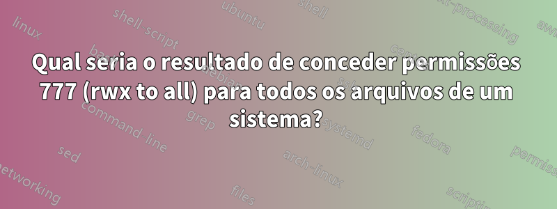 Qual seria o resultado de conceder permissões 777 (rwx to all) para todos os arquivos de um sistema?