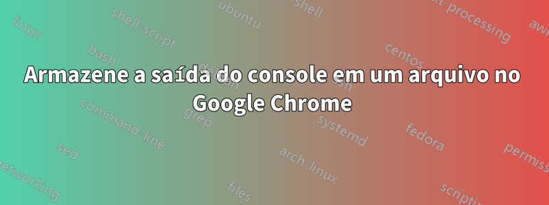 Armazene a saída do console em um arquivo no Google Chrome