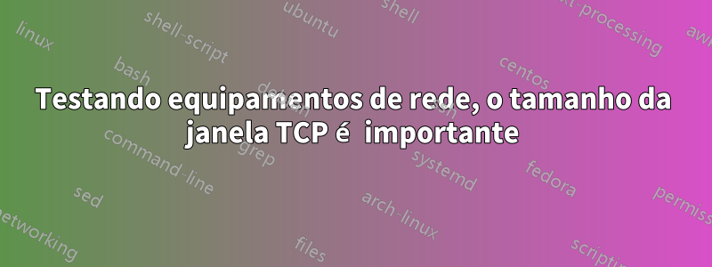 Testando equipamentos de rede, o tamanho da janela TCP é importante