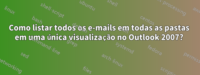 Como listar todos os e-mails em todas as pastas em uma única visualização no Outlook 2007?