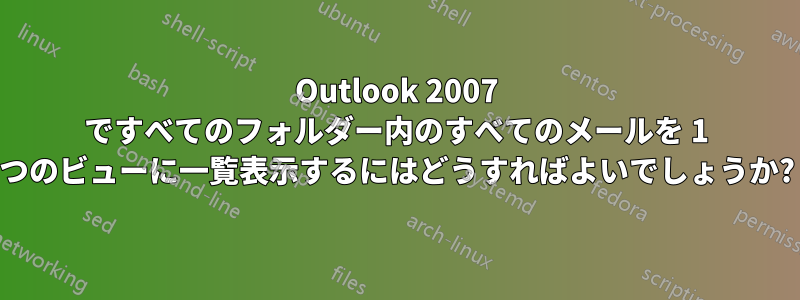 Outlook 2007 ですべてのフォルダー内のすべてのメールを 1 つのビューに一覧表示するにはどうすればよいでしょうか?