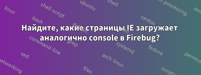 Найдите, какие страницы IE загружает аналогично console в Firebug?