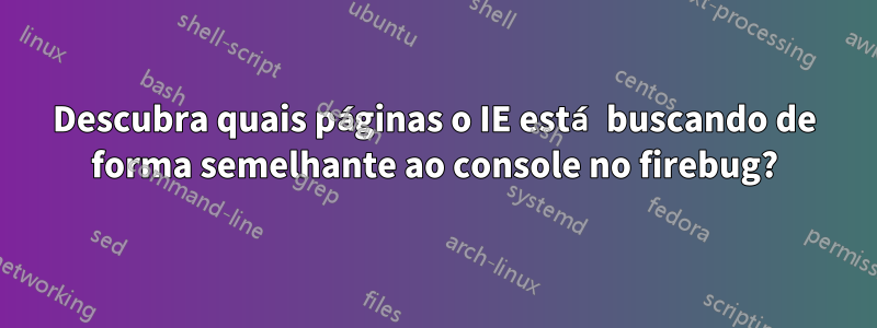 Descubra quais páginas o IE está buscando de forma semelhante ao console no firebug?