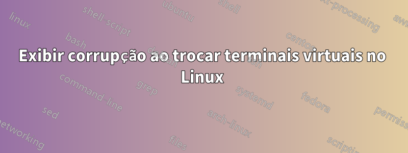 Exibir corrupção ao trocar terminais virtuais no Linux