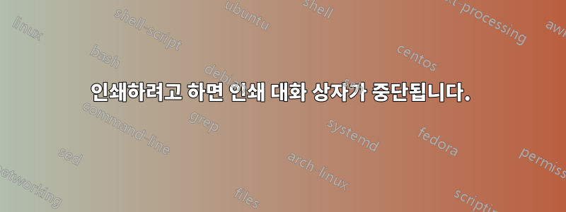 인쇄하려고 하면 인쇄 대화 상자가 중단됩니다.