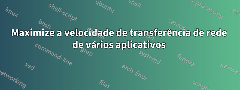 Maximize a velocidade de transferência de rede de vários aplicativos