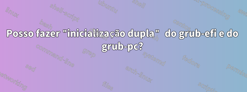 Posso fazer "inicialização dupla" do grub-efi e do grub-pc?