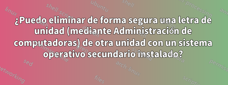 ¿Puedo eliminar de forma segura una letra de unidad (mediante Administración de computadoras) de otra unidad con un sistema operativo secundario instalado?