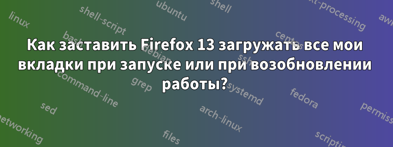 Как заставить Firefox 13 загружать все мои вкладки при запуске или при возобновлении работы?