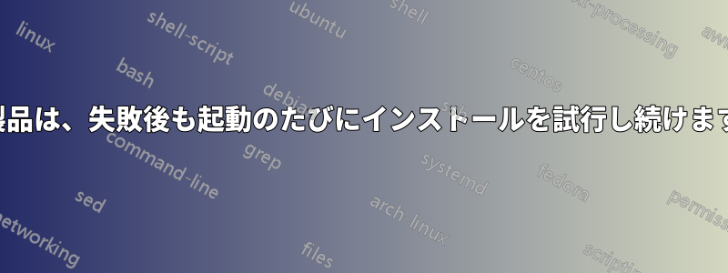 製品は、失敗後も起動のたびにインストールを試行し続けます