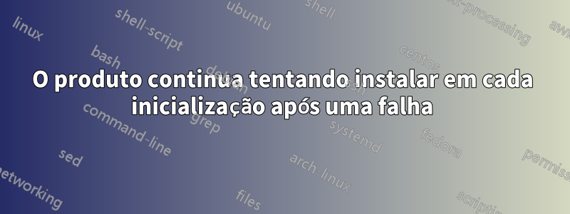 O produto continua tentando instalar em cada inicialização após uma falha