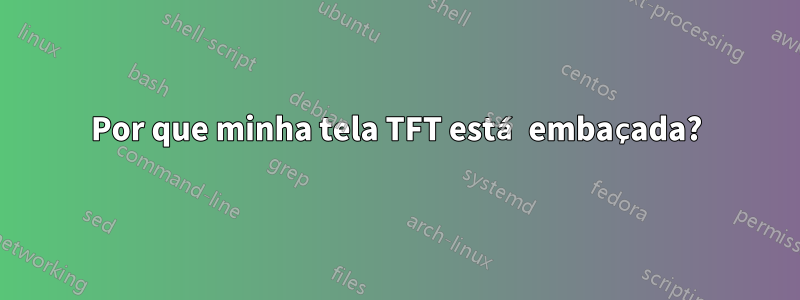 Por que minha tela TFT está embaçada?