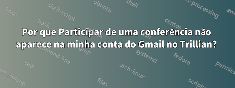 Por que Participar de uma conferência não aparece na minha conta do Gmail no Trillian?