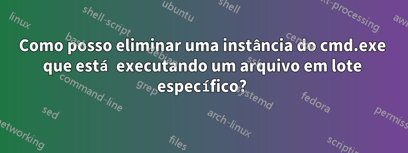 Como posso eliminar uma instância do cmd.exe que está executando um arquivo em lote específico?