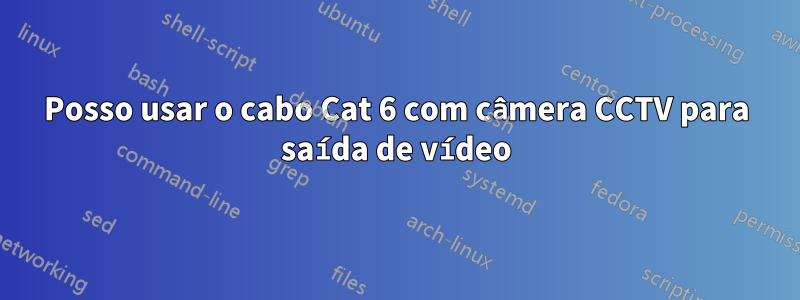 Posso usar o cabo Cat 6 com câmera CCTV para saída de vídeo