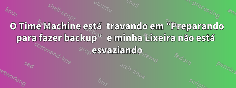 O Time Machine está travando em "Preparando para fazer backup" e minha Lixeira não está esvaziando