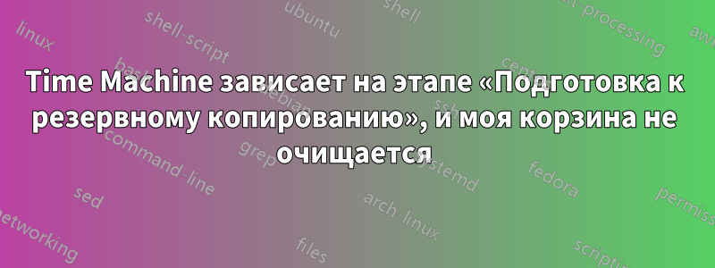 Time Machine зависает на этапе «Подготовка к резервному копированию», и моя корзина не очищается