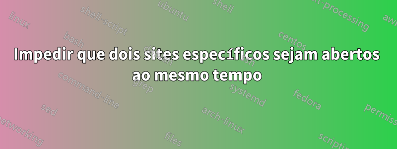 Impedir que dois sites específicos sejam abertos ao mesmo tempo