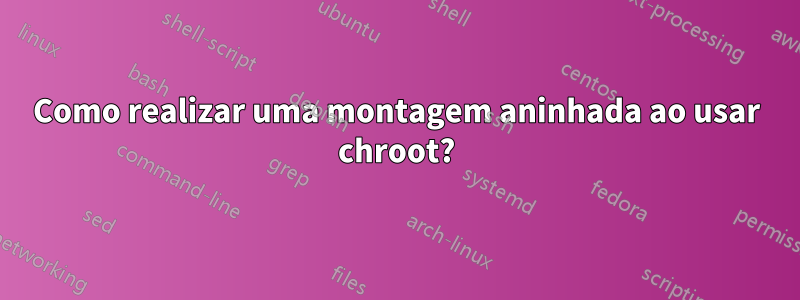 Como realizar uma montagem aninhada ao usar chroot?