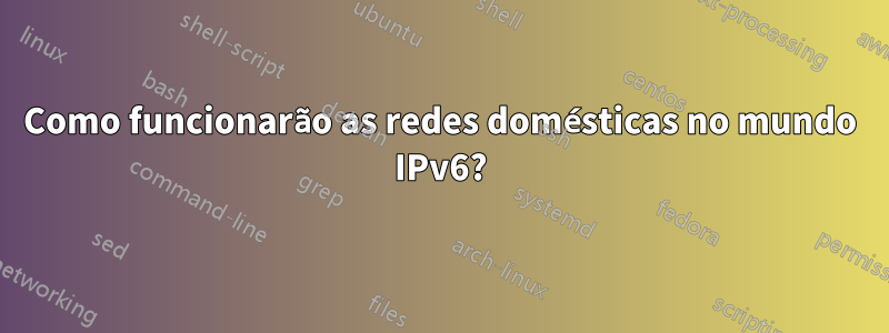 Como funcionarão as redes domésticas no mundo IPv6?