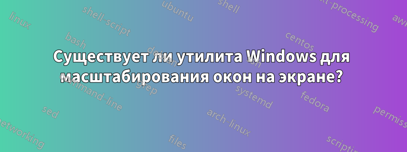 Существует ли утилита Windows для масштабирования окон на экране?