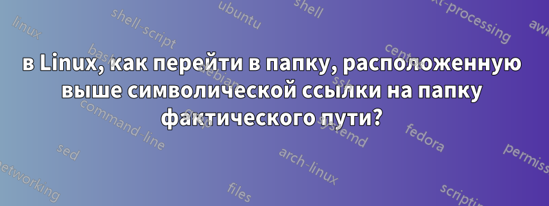 в Linux, как перейти в папку, расположенную выше символической ссылки на папку фактического пути?