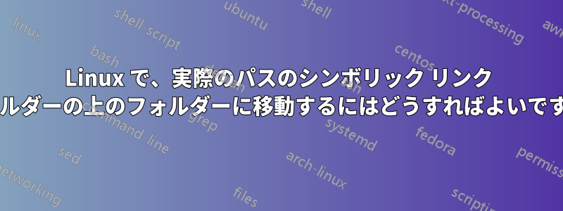 Linux で、実際のパスのシンボリック リンク フォルダーの上のフォルダーに移動するにはどうすればよいですか?