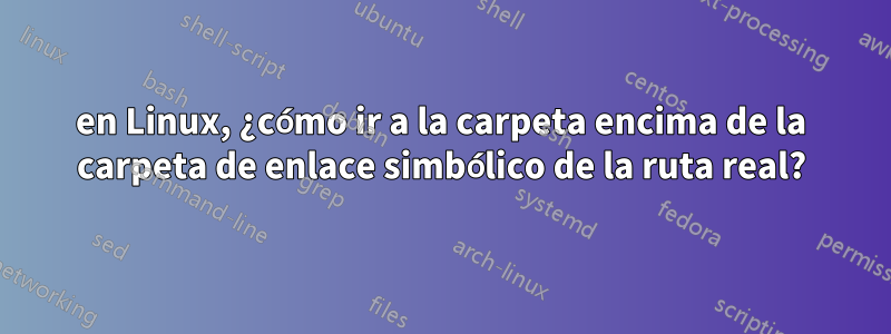 en Linux, ¿cómo ir a la carpeta encima de la carpeta de enlace simbólico de la ruta real?