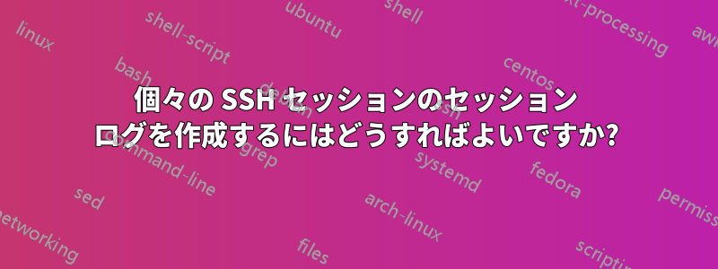 個々の SSH セッションのセッション ログを作成するにはどうすればよいですか?