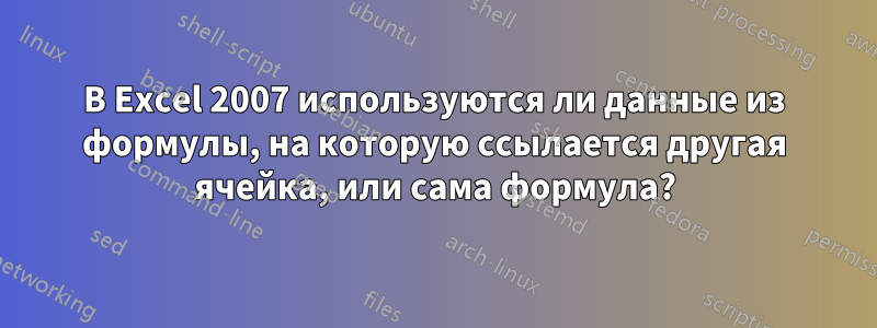 В Excel 2007 используются ли данные из формулы, на которую ссылается другая ячейка, или сама формула?