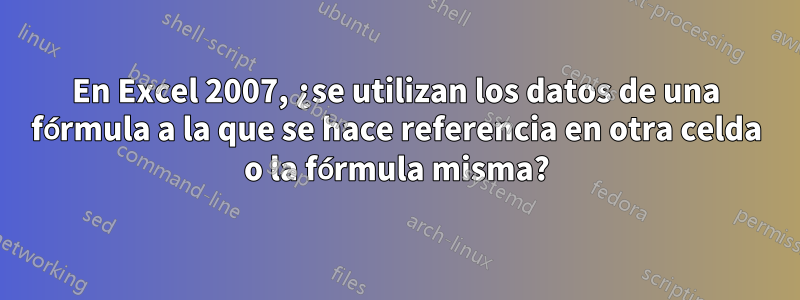 En Excel 2007, ¿se utilizan los datos de una fórmula a la que se hace referencia en otra celda o la fórmula misma?