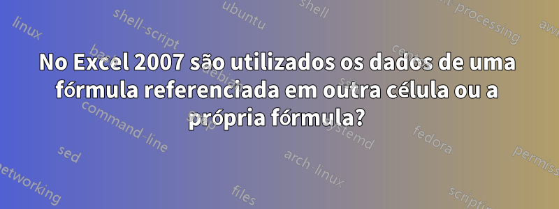 No Excel 2007 são utilizados os dados de uma fórmula referenciada em outra célula ou a própria fórmula?