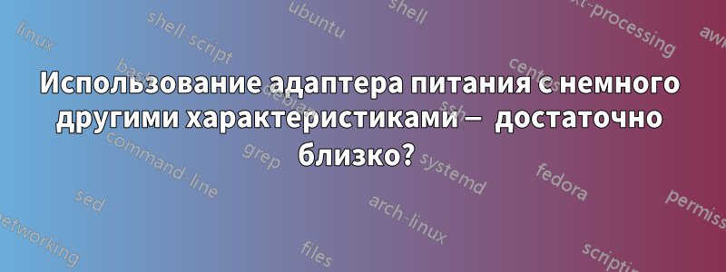 Использование адаптера питания с немного другими характеристиками — достаточно близко? 