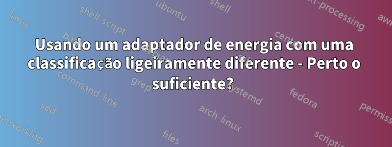 Usando um adaptador de energia com uma classificação ligeiramente diferente - Perto o suficiente? 