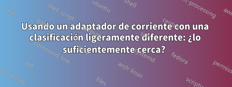 Usando un adaptador de corriente con una clasificación ligeramente diferente: ¿lo suficientemente cerca? 