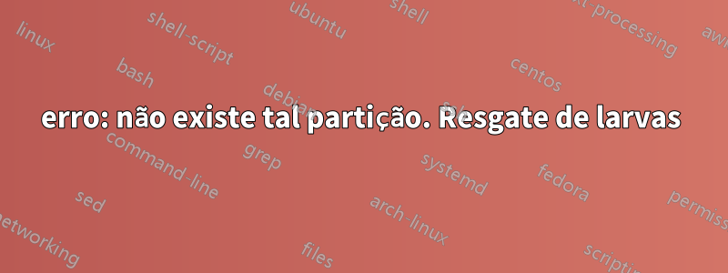 erro: não existe tal partição. Resgate de larvas