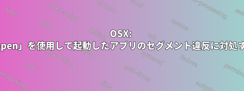 OSX: 「open」を使用して起動したアプリのセグメント違反に対処する