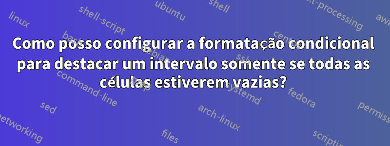 Como posso configurar a formatação condicional para destacar um intervalo somente se todas as células estiverem vazias?