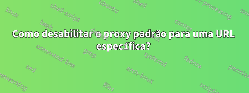 Como desabilitar o proxy padrão para uma URL específica?