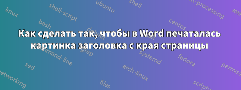 Как сделать так, чтобы в Word печаталась картинка заголовка с края страницы