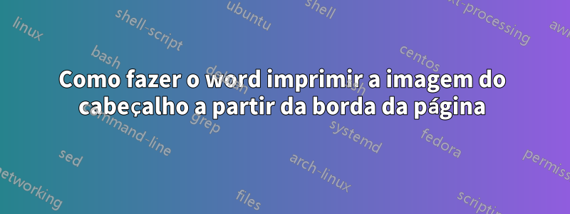 Como fazer o word imprimir a imagem do cabeçalho a partir da borda da página