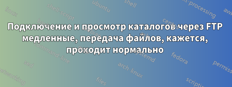 Подключение и просмотр каталогов через FTP медленные, передача файлов, кажется, проходит нормально