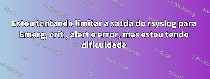 Estou tentando limitar a saída do rsyslog para Emerg, crit , alert e error, mas estou tendo dificuldade