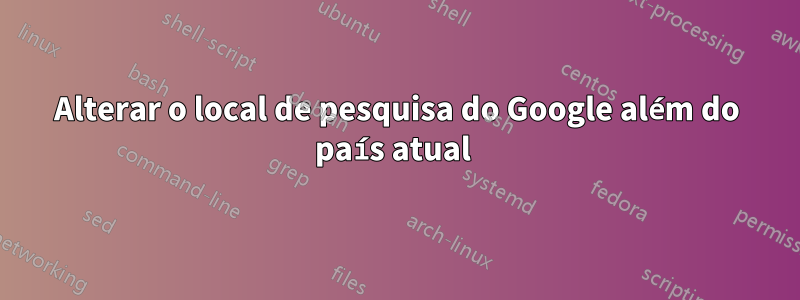 Alterar o local de pesquisa do Google além do país atual 
