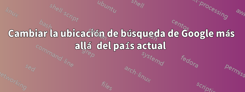 Cambiar la ubicación de búsqueda de Google más allá del país actual 